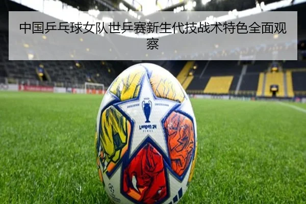 中国乒乓球女队世乒赛新生代技战术特色全面观察